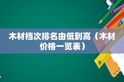 木材档次排名由低到高（木材价格一览表）