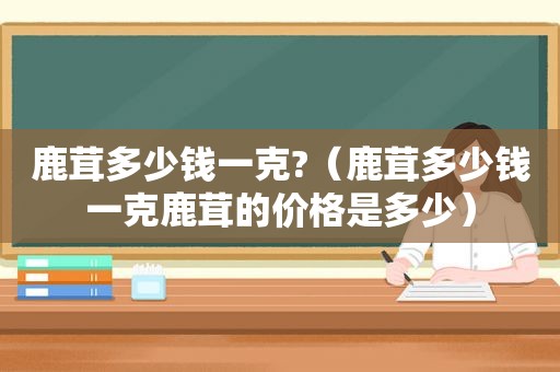 鹿茸多少钱一克?（鹿茸多少钱一克鹿茸的价格是多少）