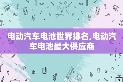 电动汽车电池世界排名,电动汽车电池最大供应商