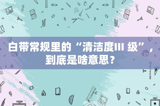 白带常规里的“清洁度III 级”，到底是啥意思？