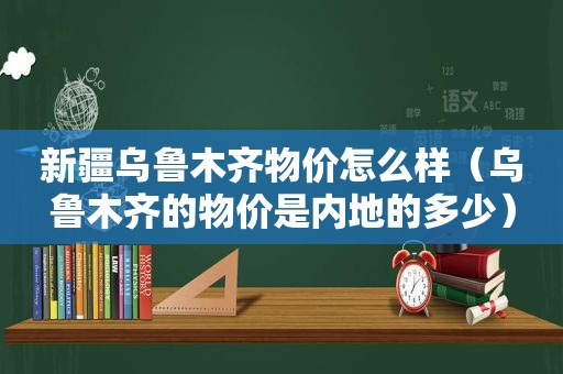 新疆乌鲁木齐物价怎么样（乌鲁木齐的物价是内地的多少）