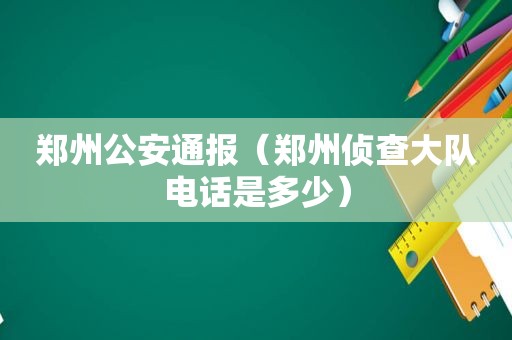 郑州公安通报（郑州侦查大队电话是多少）