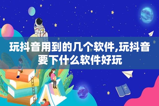 玩抖音用到的几个软件,玩抖音要下什么软件好玩