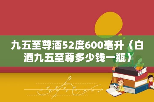 九五至尊酒52度600毫升（白酒九五至尊多少钱一瓶）