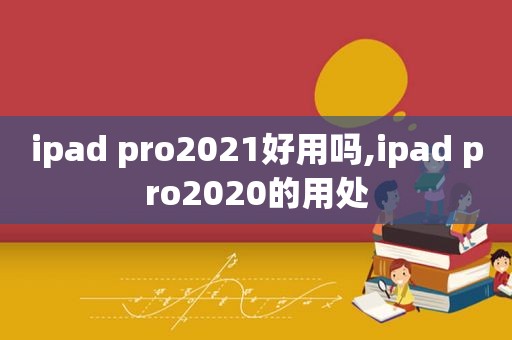 ipad pro2021好用吗,ipad pro2020的用处