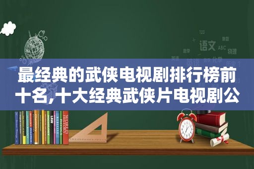 最经典的武侠电视剧排行榜前十名,十大经典武侠片电视剧公认的