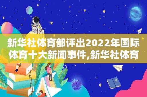 新华社体育部评出2022年国际体育十大新闻事件,新华社体育部评出2022年国际体育十大新闻报道