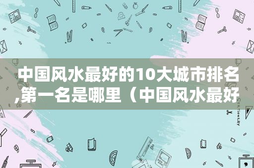 中国风水最好的10大城市排名,第一名是哪里（中国风水最好的10大城市排名,第一名是哪个城市）