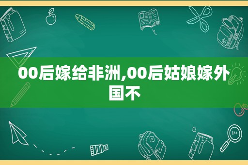 00后嫁给非洲,00后姑娘嫁外国不