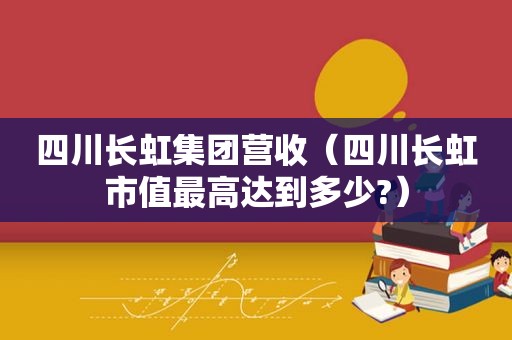 四川长虹集团营收（四川长虹市值最高达到多少?）