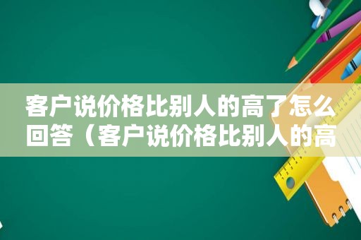 客户说价格比别人的高了怎么回答（客户说价格比别人的高了怎么回复）