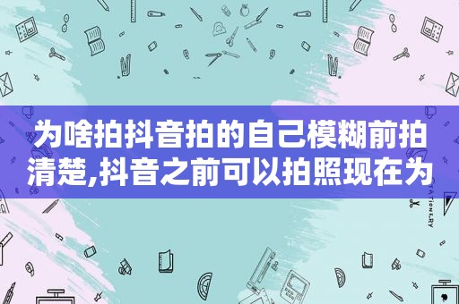 为啥拍抖音拍的自己模糊前拍清楚,抖音之前可以拍照现在为什么拍照出来的也是视频了呢