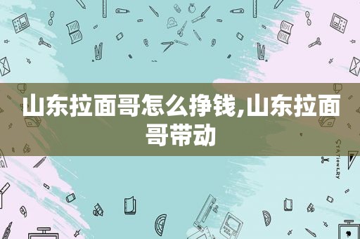 山东拉面哥怎么挣钱,山东拉面哥带动