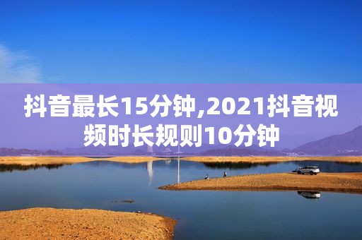 抖音最长15分钟,2021抖音视频时长规则10分钟