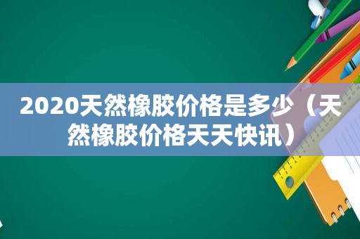 2020天然橡胶价格是多少（天然橡胶价格天天快讯）