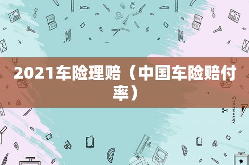 2021车险理赔（中国车险赔付率）