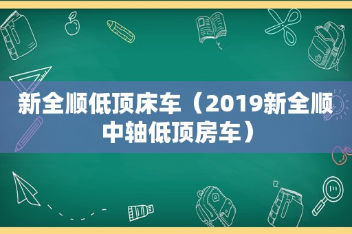 新全顺低顶床车（2019新全顺中轴低顶房车）