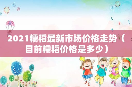 2021糯稻最新市场价格走势（目前糯稻价格是多少）