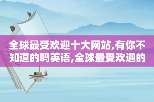 全球最受欢迎十大网站,有你不知道的吗英语,全球最受欢迎的网站排名