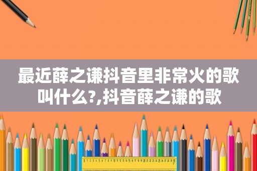 最近薛之谦抖音里非常火的歌叫什么?,抖音薛之谦的歌