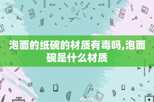 泡面的纸碗的材质有毒吗,泡面碗是什么材质