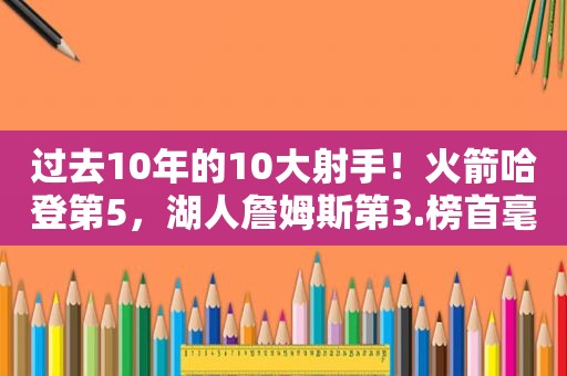 过去10年的10大射手！火箭哈登第5，湖人詹姆斯第3.榜首毫无悬念