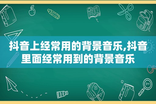 抖音上经常用的背景音乐,抖音里面经常用到的背景音乐