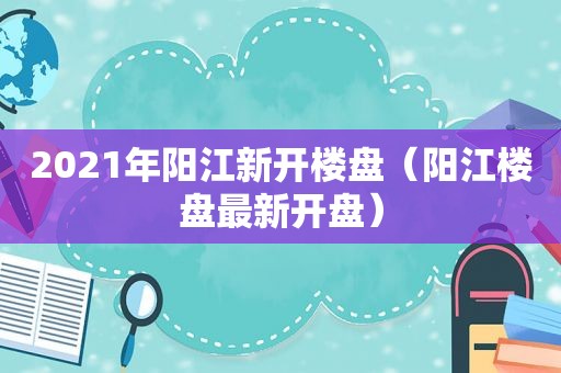 2021年阳江新开楼盘（阳江楼盘最新开盘）