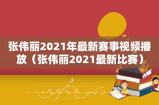 张伟丽2021年最新赛事视频播放（张伟丽2021最新比赛）