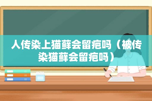 人传染上猫藓会留疤吗（被传染猫藓会留疤吗）