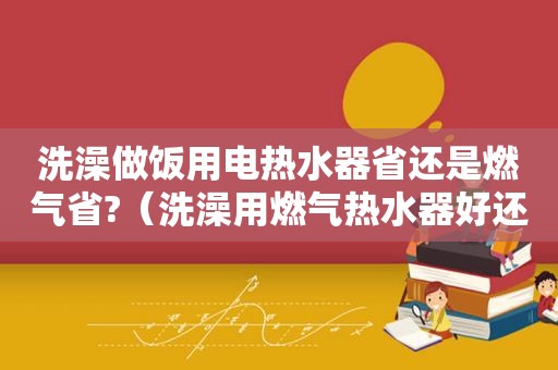 洗澡做饭用电热水器省还是燃气省?（洗澡用燃气热水器好还是电热水器安全）