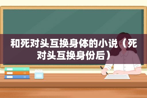 和死对头互换身体的小说（死对头互换身份后）