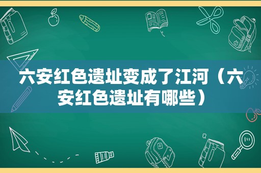 六安红色遗址变成了江河（六安红色遗址有哪些）