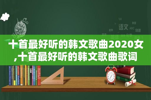 十首最好听的韩文歌曲2020女,十首最好听的韩文歌曲歌词