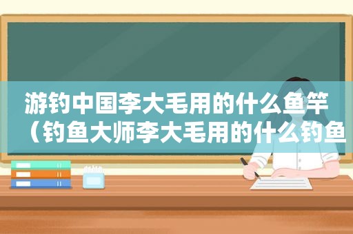 游钓中国李大毛用的什么鱼竿（钓鱼大师李大毛用的什么钓鱼竿）