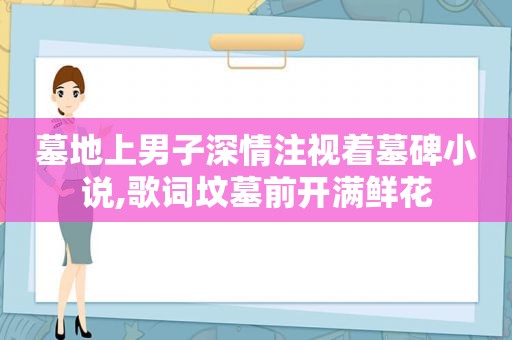 墓地上男子深情注视着墓碑小说,歌词坟墓前开满鲜花