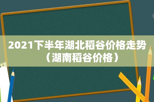 2021下半年湖北稻谷价格走势（湖南稻谷价格）