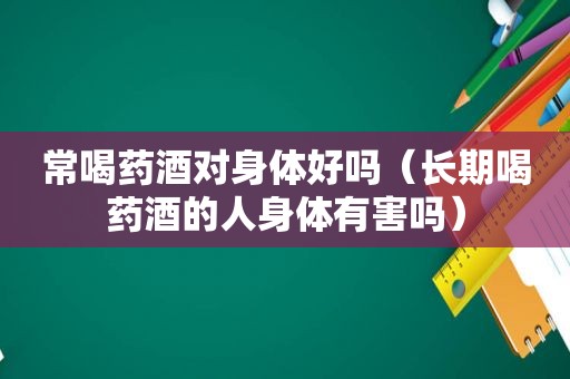 常喝药酒对身体好吗（长期喝药酒的人身体有害吗）