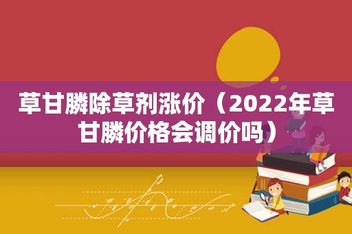 草甘膦除草剂涨价（2022年草甘膦价格会调价吗）