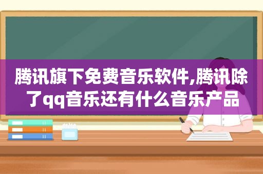 腾讯旗下免费音乐软件,腾讯除了qq音乐还有什么音乐产品