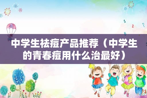 中学生祛痘产品推荐（中学生的青春痘用什么治最好）