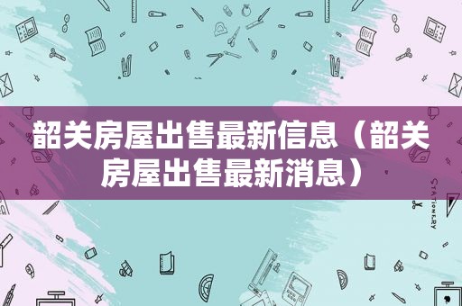 韶关房屋出售最新信息（韶关房屋出售最新消息）