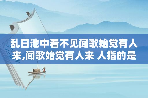 乱日池中看不见闻歌始觉有人来,闻歌始觉有人来 人指的是