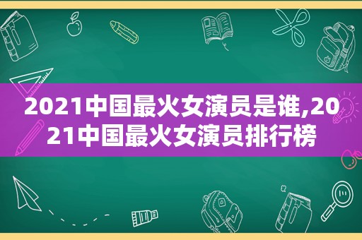 2021中国最火女演员是谁,2021中国最火女演员排行榜