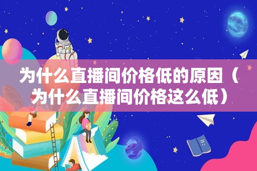 为什么直播间价格低的原因（为什么直播间价格这么低）