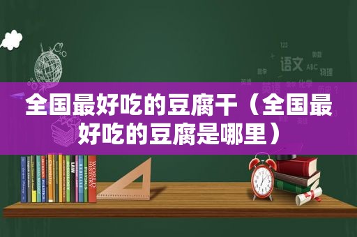 全国最好吃的豆腐干（全国最好吃的豆腐是哪里）