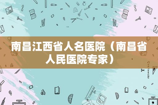 南昌江西省人名医院（南昌省人民医院专家）