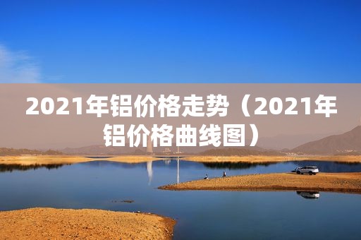 2021年铝价格走势（2021年铝价格曲线图）