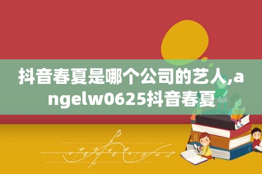 抖音春夏是哪个公司的艺人,angelw0625抖音春夏