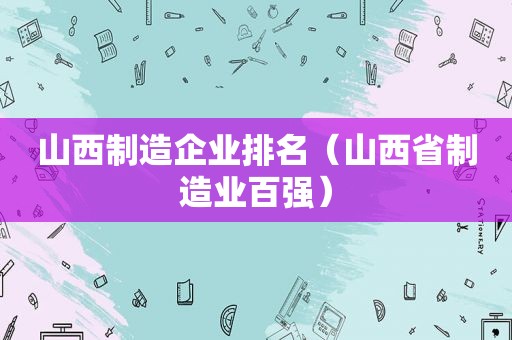 山西制造企业排名（山西省制造业百强）